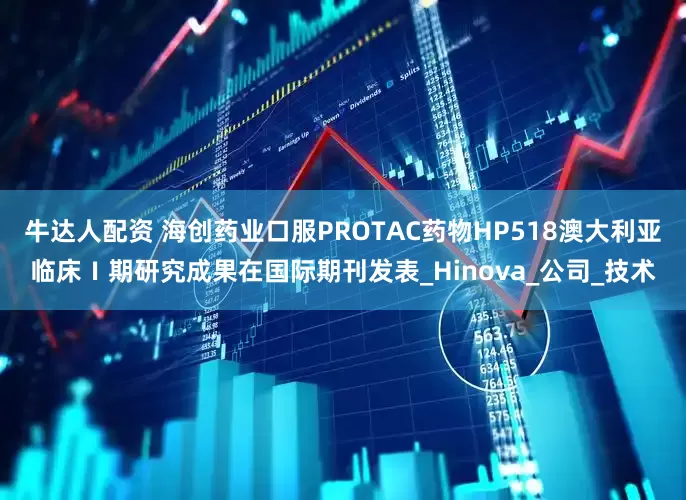 牛达人配资 海创药业口服PROTAC药物HP518澳大利亚临床Ⅰ期研究成果在国际期刊发表_Hinova_公司_技术