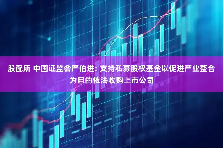 股配所 中国证监会严伯进: 支持私募股权基金以促进产业整合为目的依法收购上市公司