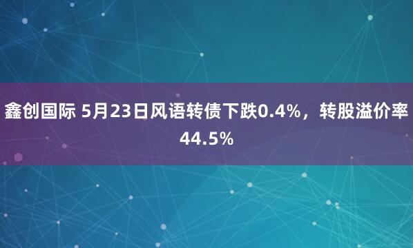 鑫创国际 5月23日风语转债下跌0.4%，转股溢价率44.5%