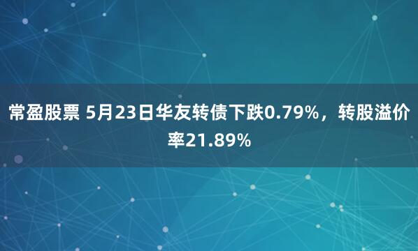常盈股票 5月23日华友转债下跌0.79%，转股溢价率21.89%