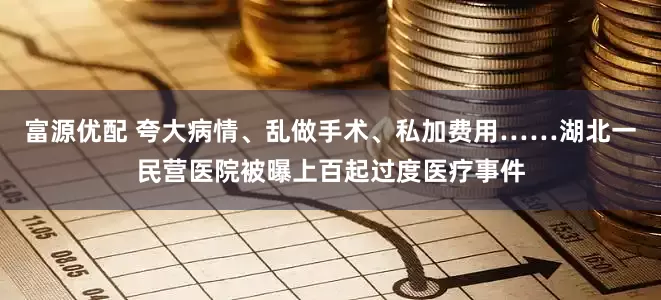富源优配 夸大病情、乱做手术、私加费用……湖北一民营医院被曝上百起过度医疗事件