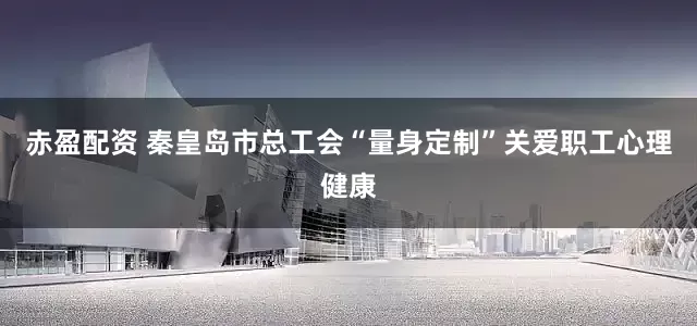 赤盈配资 秦皇岛市总工会“量身定制”关爱职工心理健康
