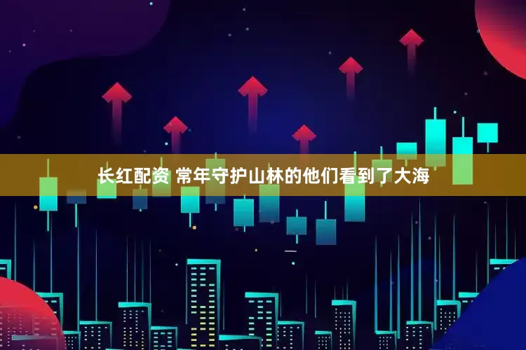 长红配资 常年守护山林的他们看到了大海