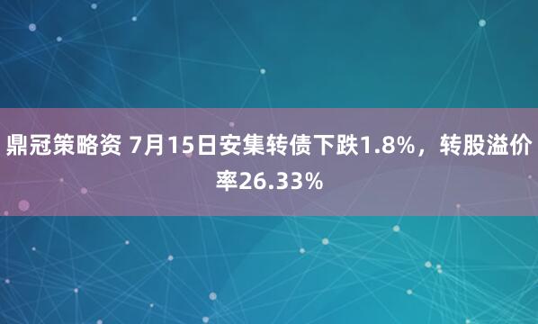 鼎冠策略资 7月15日安集转债下跌1.8%，转股溢价率26.33%