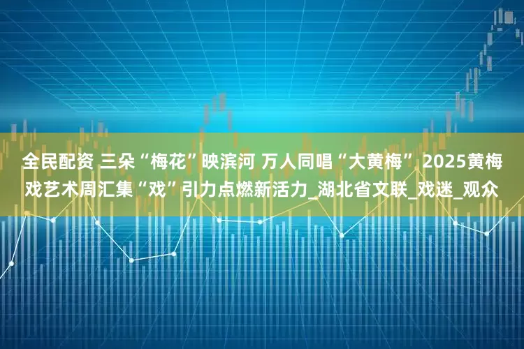 全民配资 三朵“梅花”映滨河 万人同唱“大黄梅” 2025黄梅戏艺术周汇集“戏”引力点燃新活力_湖北省文联_戏迷_观众
