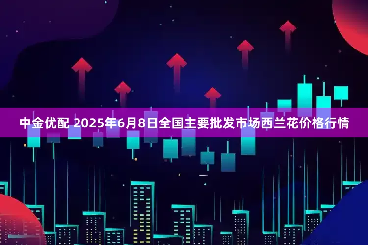 中金优配 2025年6月8日全国主要批发市场西兰花价格行情