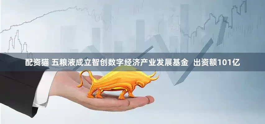 配资猫 五粮液成立智创数字经济产业发展基金  出资额101亿